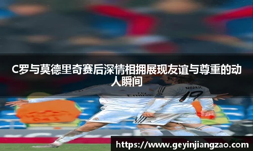 C罗与莫德里奇赛后深情相拥展现友谊与尊重的动人瞬间